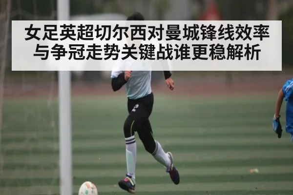 女足英超切尔西对曼城锋线效率与争冠走势关键战谁更稳解析