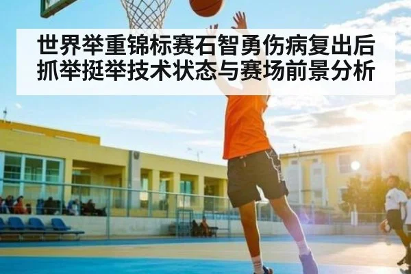 世界举重锦标赛石智勇伤病复出后抓举挺举技术状态与赛场前景分析