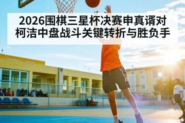 2026围棋三星杯决赛申真谞对柯洁中盘战斗关键转折与胜负手